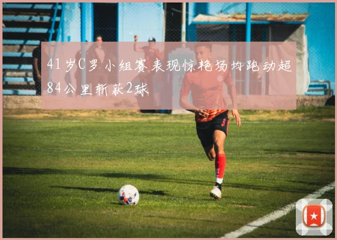 41岁C罗小组赛表现惊艳场均跑动超84公里斩获2球
