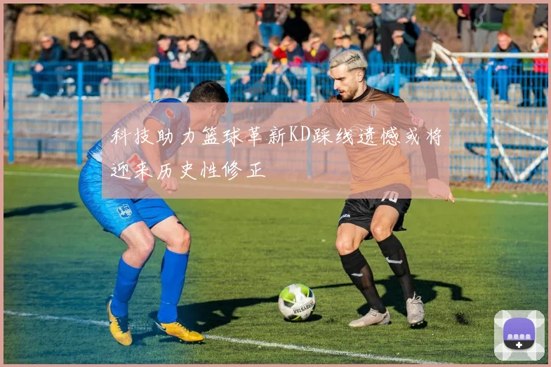 科技助力篮球革新KD踩线遗憾或将迎来历史性修正