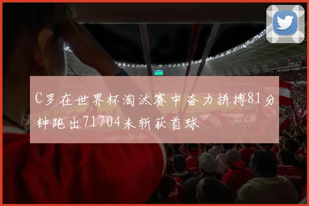 C罗在世界杯淘汰赛中奋力拼搏81分钟跑出71704米斩获首球