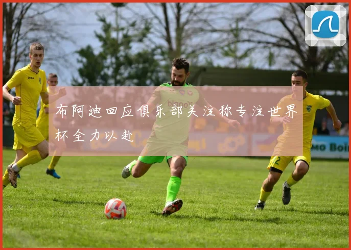 布阿迪回应俱乐部关注称专注世界杯全力以赴