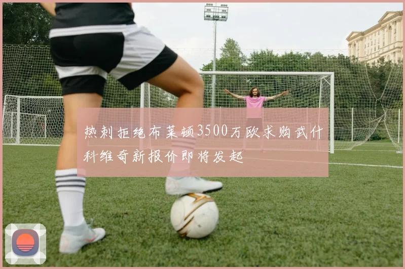 热刺拒绝布莱顿3500万欧求购武什科维奇新报价即将发起