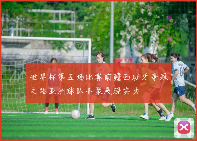世界杯第五场比赛前瞻西班牙争冠之路亚洲球队齐聚展现实力