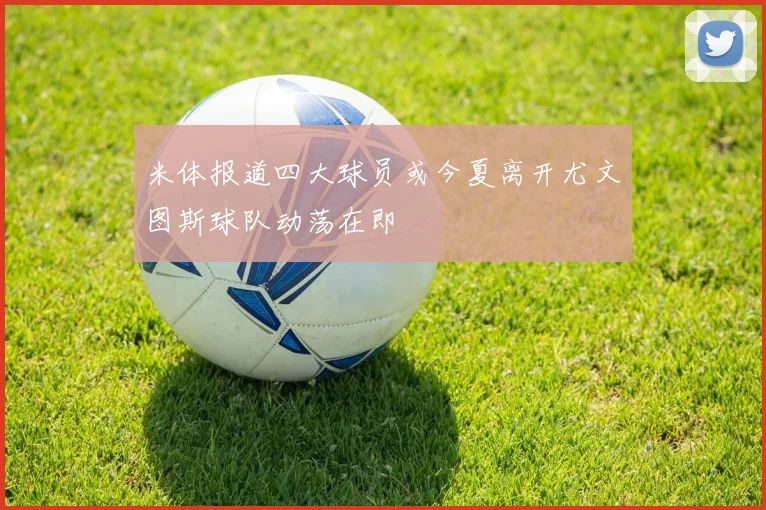 米体报道四大球员或今夏离开尤文图斯球队动荡在即