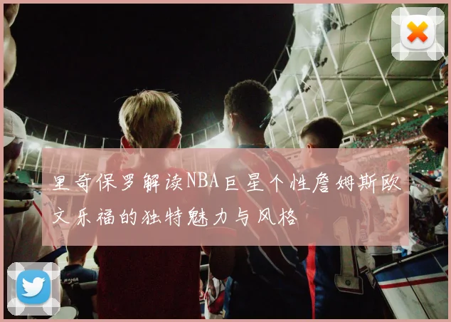 里奇保罗解读NBA巨星个性詹姆斯欧文乐福的独特魅力与风格