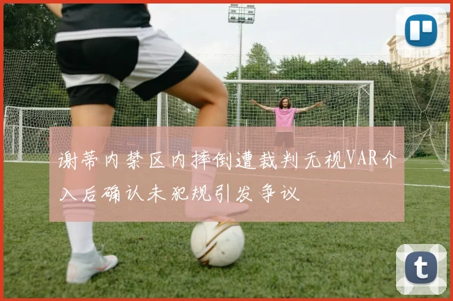 谢蒂内禁区内摔倒遭裁判无视VAR介入后确认未犯规引发争议