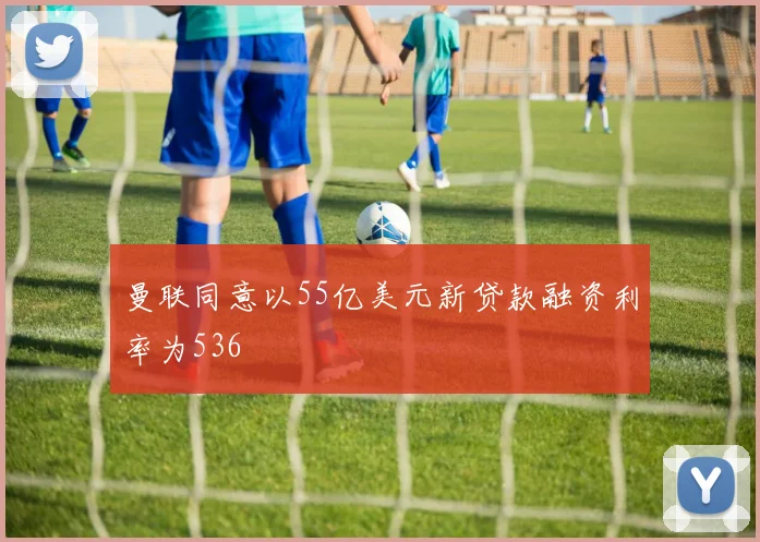 曼联同意以55亿美元新贷款融资利率为536