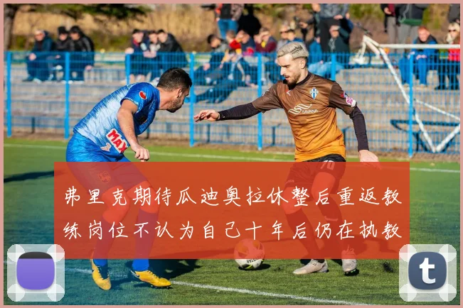 弗里克期待瓜迪奥拉休整后重返教练岗位不认为自己十年后仍在执教