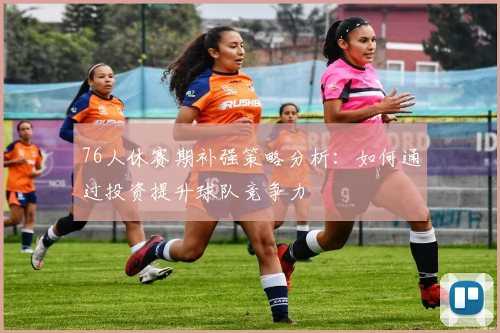 76人休赛期补强策略分析：如何通过投资提升球队竞争力