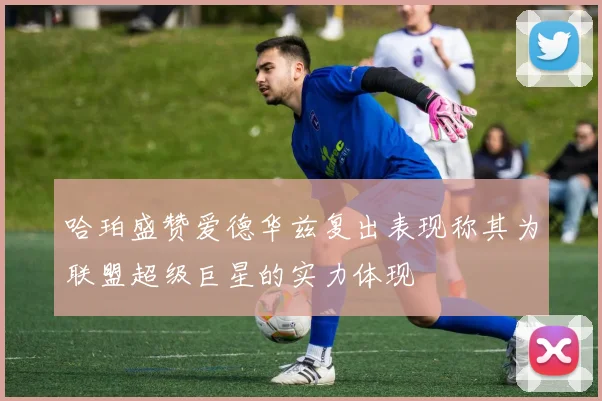 哈珀盛赞爱德华兹复出表现称其为联盟超级巨星的实力体现