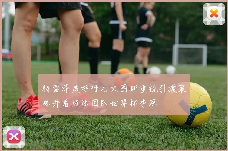 特雷泽盖呼吁尤文图斯重视引援策略并看好法国队世界杯夺冠
