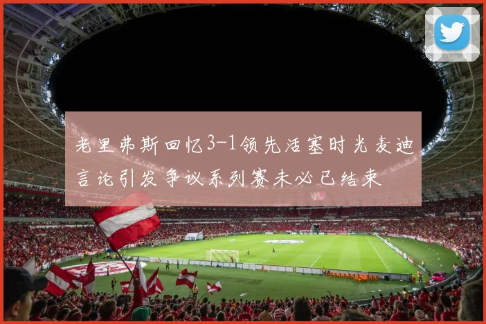 老里弗斯回忆3-1领先活塞时光麦迪言论引发争议系列赛未必已结束