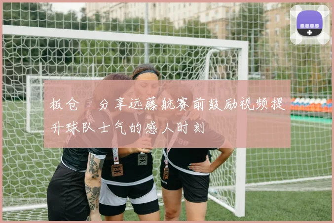 板仓滉分享远藤航赛前鼓励视频提升球队士气的感人时刻