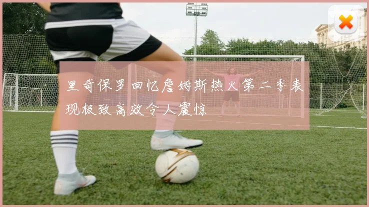 里奇保罗回忆詹姆斯热火第二季表现极致高效令人震惊