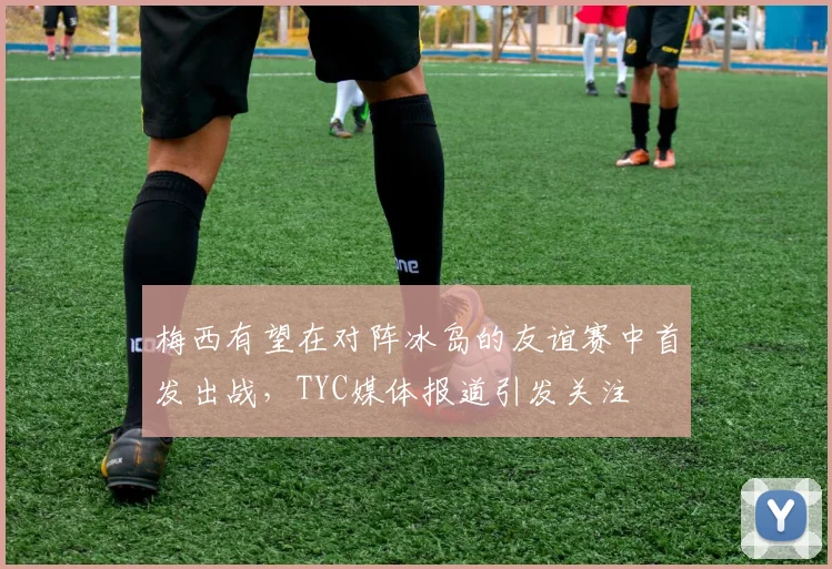 梅西有望在对阵冰岛的友谊赛中首发出战，TYC媒体报道引发关注